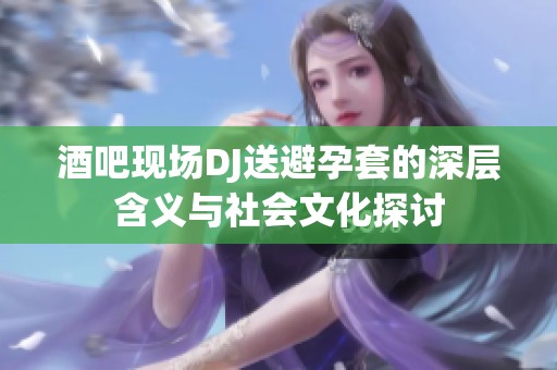 酒吧现场DJ送避孕套的深层含义与社会文化探讨