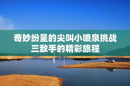 奇妙纷呈的尖叫小喷泉挑战三敌手的精彩旅程