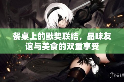 餐桌上的默契联结，品味友谊与美食的双重享受