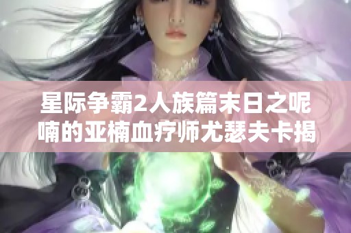 星际争霸2人族篇末日之呢喃的亚楠血疗师尤瑟夫卡揭秘