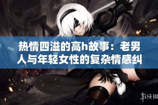 热情四溢的高h故事：老男人与年轻女性的复杂情感纠葛