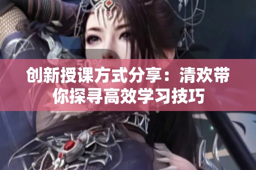 创新授课方式分享：清欢带你探寻高效学习技巧