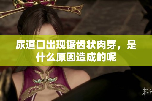 尿道口出现锯齿状肉芽，是什么原因造成的呢
