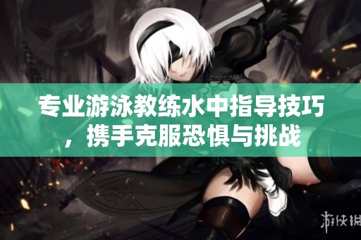 专业游泳教练水中指导技巧，携手克服恐惧与挑战