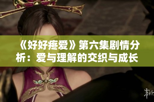 《好好疼爱》第六集剧情分析：爱与理解的交织与成长