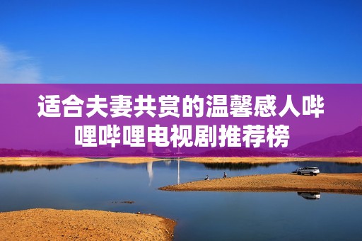 适合夫妻共赏的温馨感人哔哩哔哩电视剧推荐榜