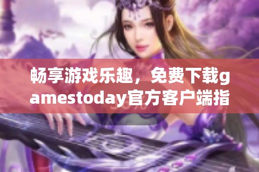 畅享游戏乐趣，免费下载gamestoday官方客户端指南