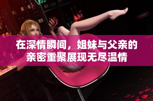 在深情瞬间，姐妹与父亲的亲密重聚展现无尽温情