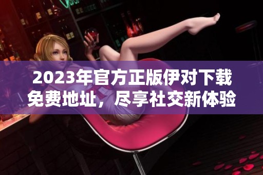 2023年官方正版伊对下载免费地址，尽享社交新体验