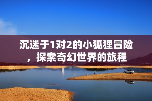 沉迷于1对2的小狐狸冒险，探索奇幻世界的旅程