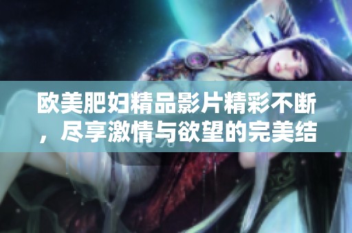 欧美肥妇精品影片精彩不断，尽享激情与欲望的完美结合