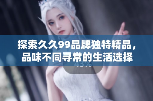 探索久久99品牌独特精品，品味不同寻常的生活选择