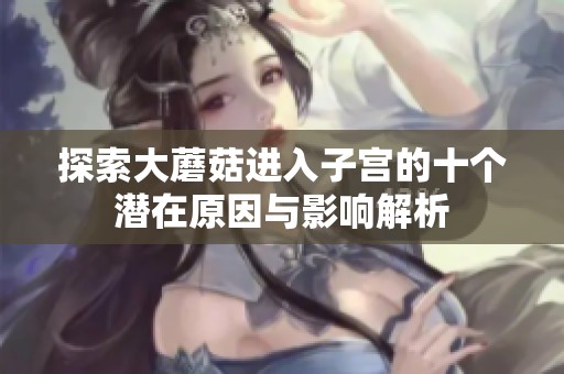 探索大蘑菇进入子宫的十个潜在原因与影响解析