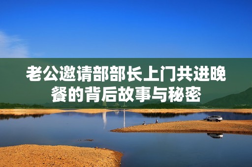 老公邀请部部长上门共进晚餐的背后故事与秘密