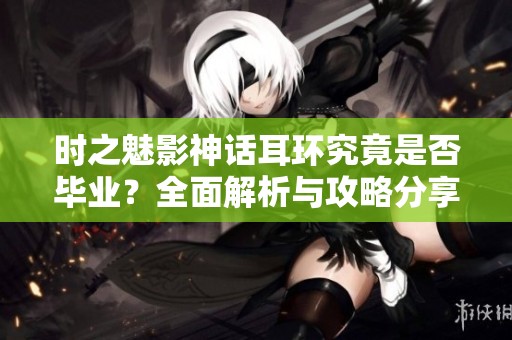 时之魅影神话耳环究竟是否毕业？全面解析与攻略分享