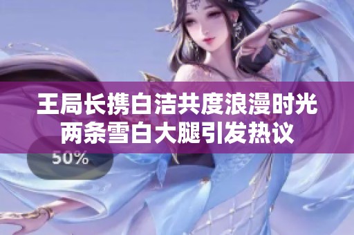 王局长携白洁共度浪漫时光两条雪白大腿引发热议
