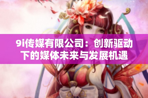 9i传媒有限公司：创新驱动下的媒体未来与发展机遇