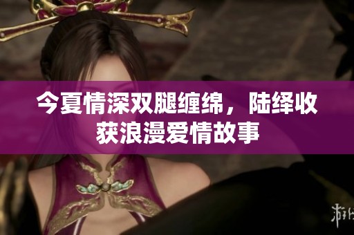 今夏情深双腿缠绵，陆绎收获浪漫爱情故事