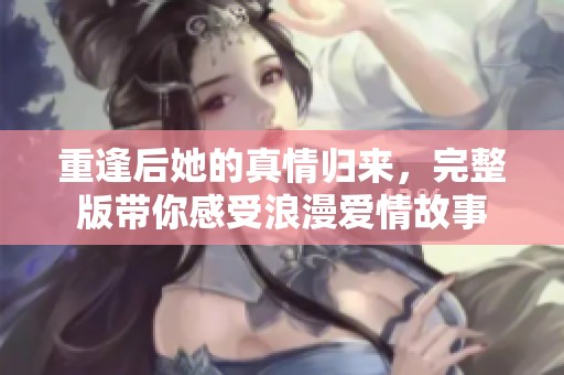 重逢后她的真情归来，完整版带你感受浪漫爱情故事