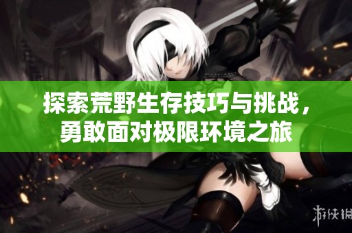 探索荒野生存技巧与挑战，勇敢面对极限环境之旅