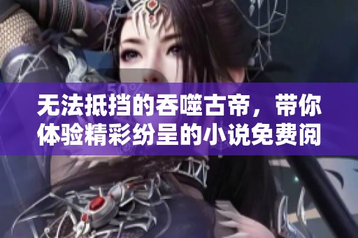 无法抵挡的吞噬古帝，带你体验精彩纷呈的小说免费阅读之旅