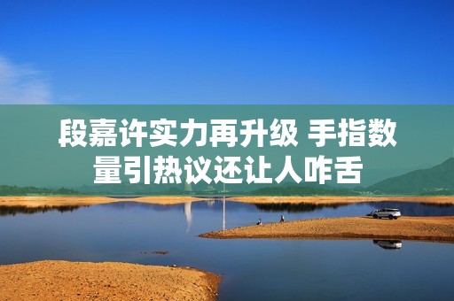 段嘉许实力再升级 手指数量引热议还让人咋舌