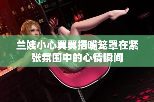 兰姨小心翼翼捂嘴笼罩在紧张氛围中的心情瞬间