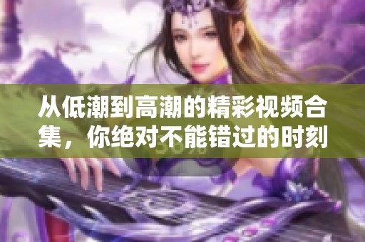 从低潮到高潮的精彩视频合集，你绝对不能错过的时刻