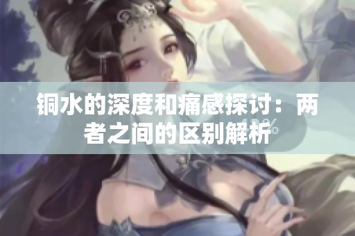 铜水的深度和痛感探讨：两者之间的区别解析