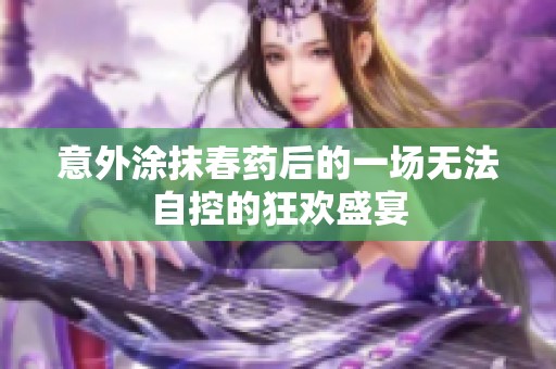 意外涂抹春药后的一场无法自控的狂欢盛宴