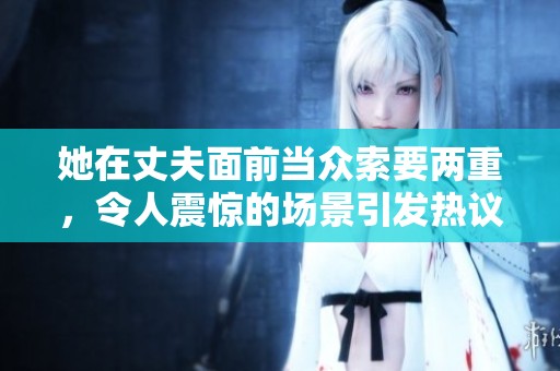 她在丈夫面前当众索要两重，令人震惊的场景引发热议