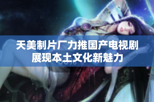 天美制片厂力推国产电视剧展现本土文化新魅力