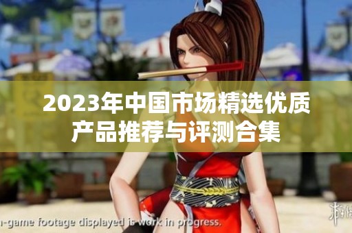 2023年中国市场精选优质产品推荐与评测合集