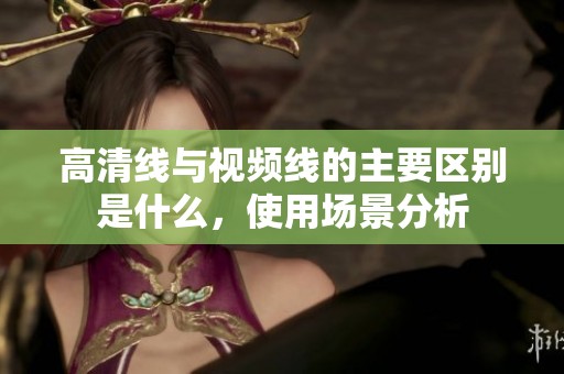 高清线与视频线的主要区别是什么，使用场景分析