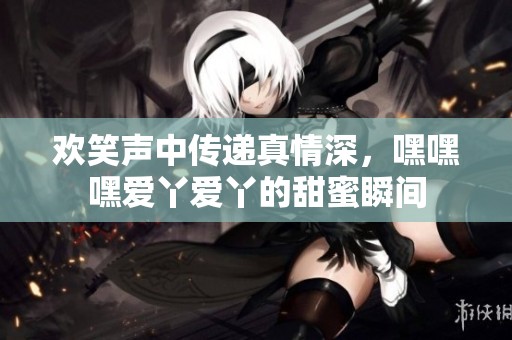 欢笑声中传递真情深，嘿嘿嘿爱丫爱丫的甜蜜瞬间