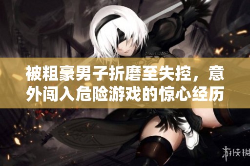 被粗豪男子折磨至失控，意外闯入危险游戏的惊心经历