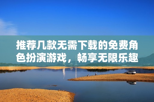推荐几款无需下载的免费角色扮演游戏，畅享无限乐趣