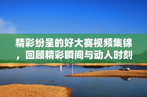 精彩纷呈的好大赛视频集锦，回顾精彩瞬间与动人时刻