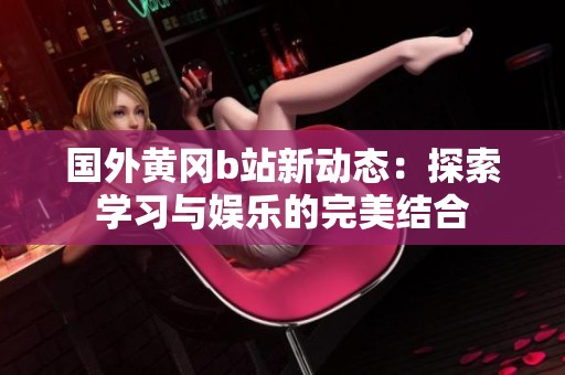 国外黄冈b站新动态：探索学习与娱乐的完美结合