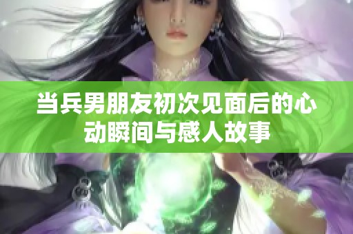当兵男朋友初次见面后的心动瞬间与感人故事
