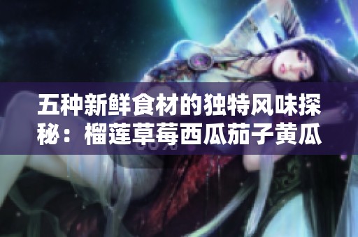 五种新鲜食材的独特风味探秘：榴莲草莓西瓜茄子黄瓜组合享受