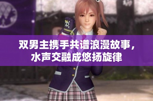双男主携手共谱浪漫故事，水声交融成悠扬旋律
