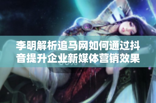 李明解析追马网如何通过抖音提升企业新媒体营销效果