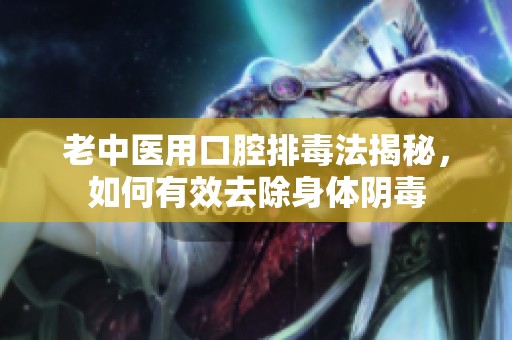 老中医用口腔排毒法揭秘，如何有效去除身体阴毒