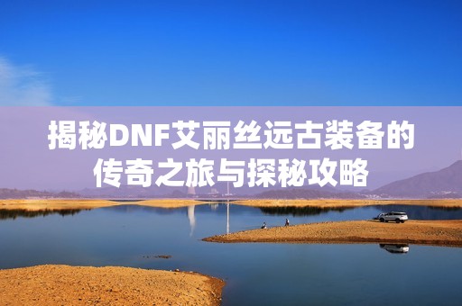 揭秘DNF艾丽丝远古装备的传奇之旅与探秘攻略
