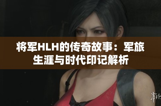 将军HLH的传奇故事：军旅生涯与时代印记解析