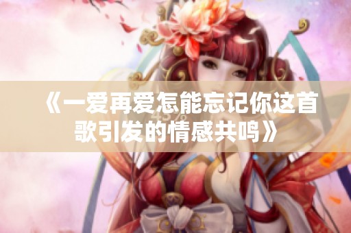 《一爱再爱怎能忘记你这首歌引发的情感共鸣》
