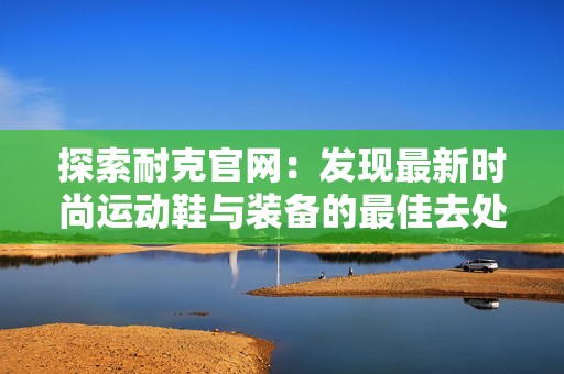 探索耐克官网：发现最新时尚运动鞋与装备的最佳去处