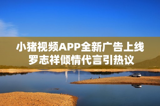 小猪视频APP全新广告上线 罗志祥倾情代言引热议