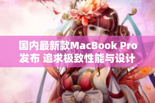 国内最新款MacBook Pro发布 追求极致性能与设计体验